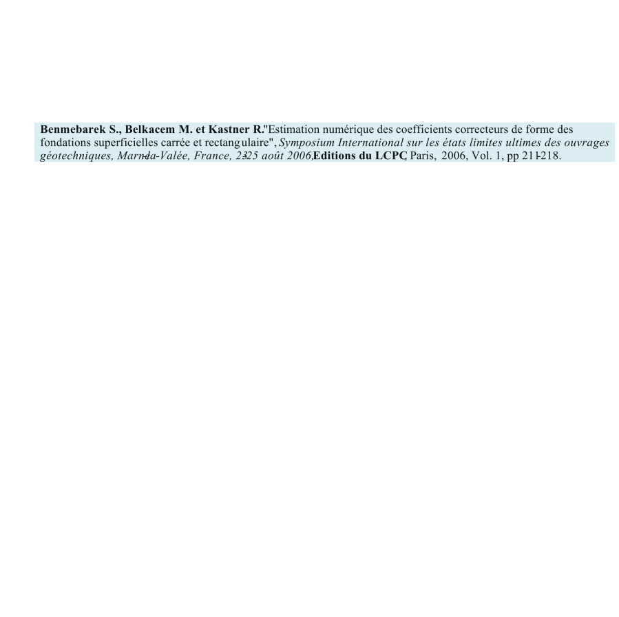 Benmebarek S., Belkacem M. et Kastner R.     "    Estimation numrique des coefficients correcteurs de forme des  fondations superficielles carre et rectang    ulaire",      Symposium International sur les tats limites ultimes des ouvrages  gotechniques, Marne - la - Vale, France, 23 - 25 aot 2006,   Editions du LCPC , Paris,     2006, Vol. 1, pp 211 - 218.