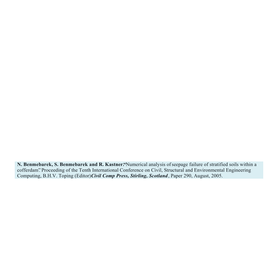 N. Benmebarek, S. Benmebarek and R. Kastner.        Numerical analysis of            seepage failure of stratified soils within a  cofferdam. Proceeding of the Tenth International Conference on Civil, Structural and Environmental Engineering  Computing, B.H.V. Toping (Editor)    Civil Comp Press, Stirling, Scotland     , Paper 290, August, 2005.